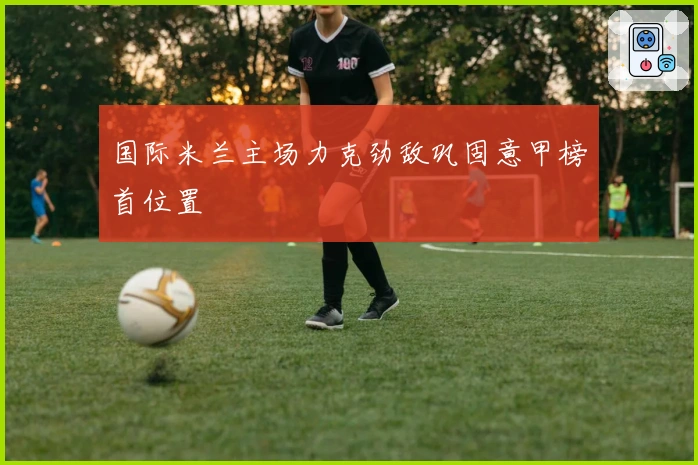 国际米兰主场力克劲敌巩固意甲榜首位置