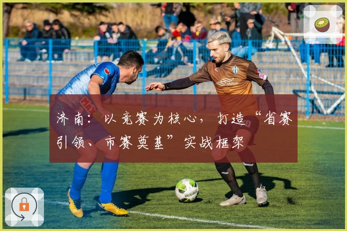 济南：以竞赛为核心，打造“省赛引领、市赛奠基”实战框架