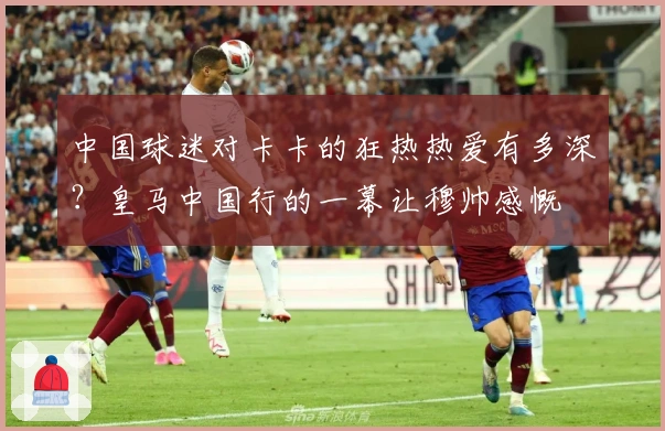 中国球迷对卡卡的狂热热爱有多深？皇马中国行的一幕让穆帅感慨