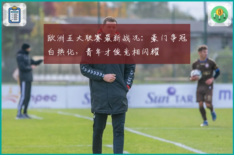 欧洲五大联赛最新战况：豪门争冠白热化，青年才俊竞相闪耀