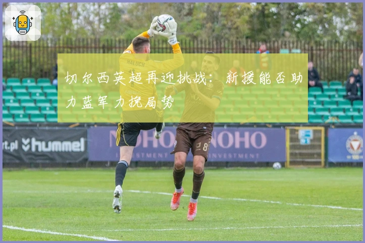 切尔西英超再迎挑战：新援能否助力蓝军力挽局势