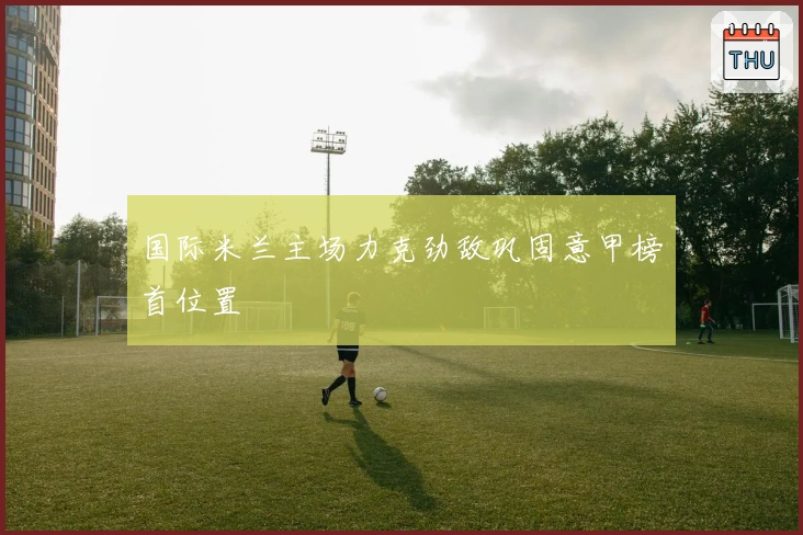 国际米兰主场力克劲敌巩固意甲榜首位置