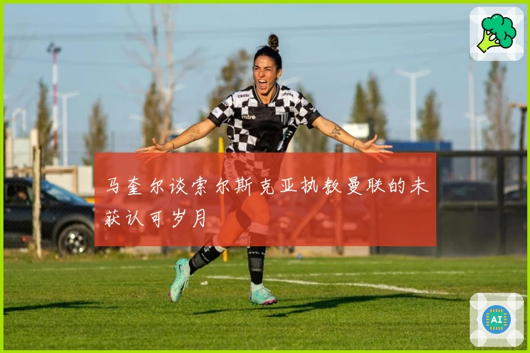 马奎尔谈索尔斯克亚执教曼联的未获认可岁月