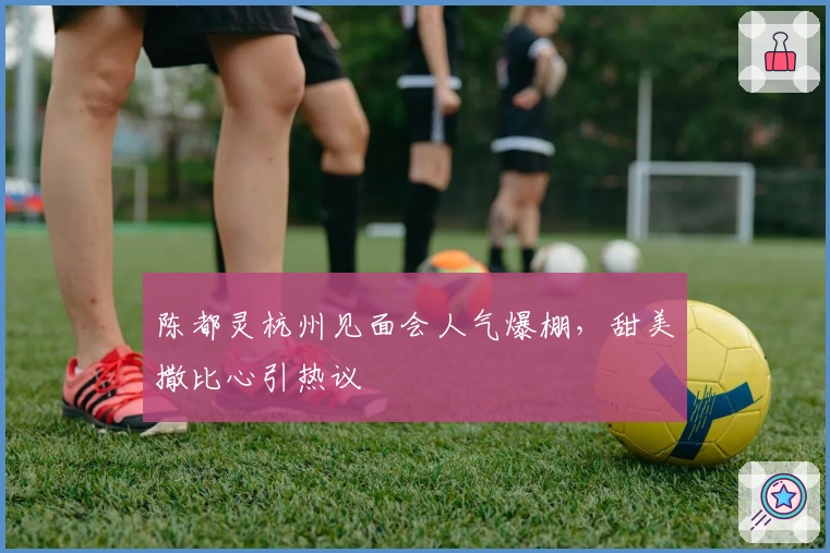 陈都灵杭州见面会人气爆棚，甜美撒比心引热议