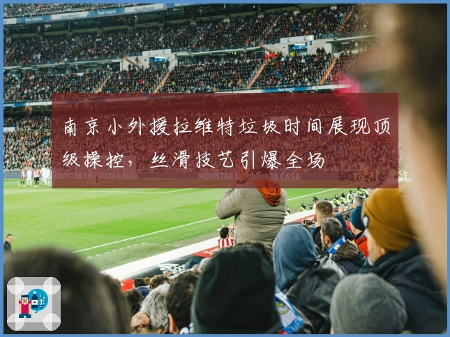 南京小外援拉维特垃圾时间展现顶级操控，丝滑技艺引爆全场