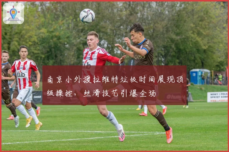 南京小外援拉维特垃圾时间展现顶级操控，丝滑技艺引爆全场