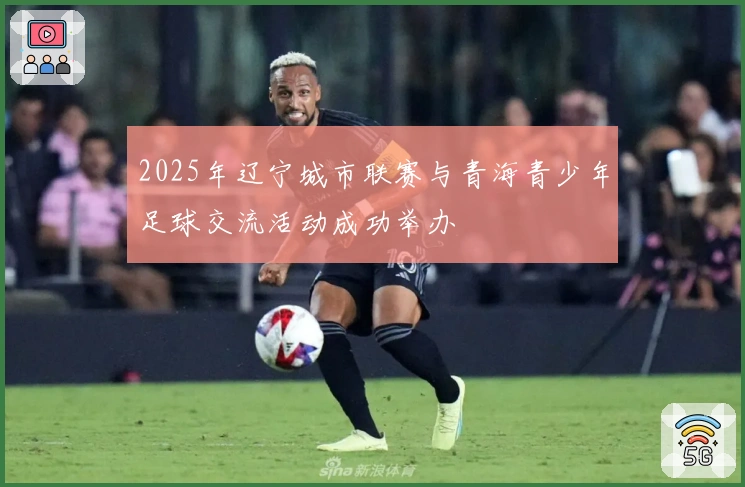 2025年辽宁城市联赛与青海青少年足球交流活动成功举办