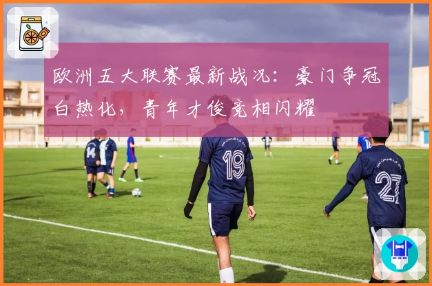 欧洲五大联赛最新战况:豪门争冠白热化,青年才俊竞相闪耀