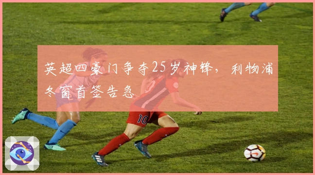 英超四豪门争夺25岁神锋，利物浦冬窗首签告急